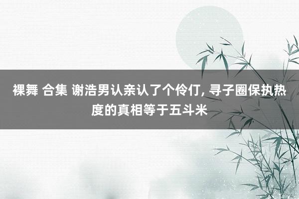 裸舞 合集 谢浩男认亲认了个伶仃， 寻子圈保执热度的真相等于五斗米