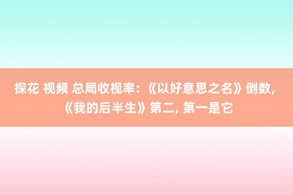 探花 视频 总局收视率: 《以好意思之名》倒数， 《我的后半生》第二， 第一是它