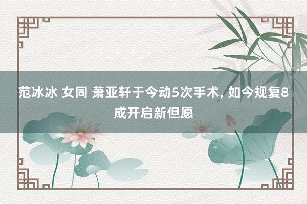 范冰冰 女同 萧亚轩于今动5次手术， 如今规复8成开启新但愿