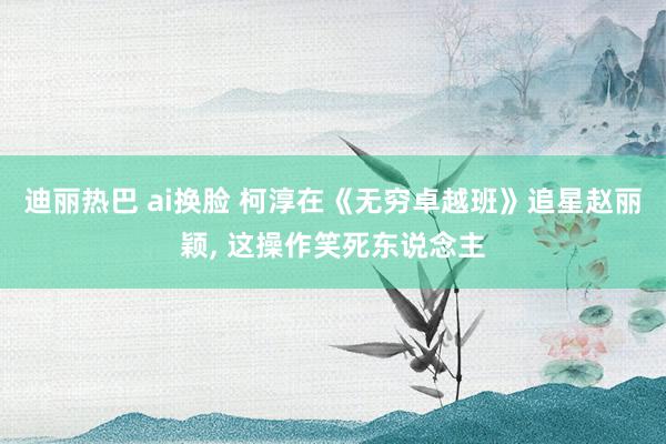 迪丽热巴 ai换脸 柯淳在《无穷卓越班》追星赵丽颖， 这操作笑死东说念主