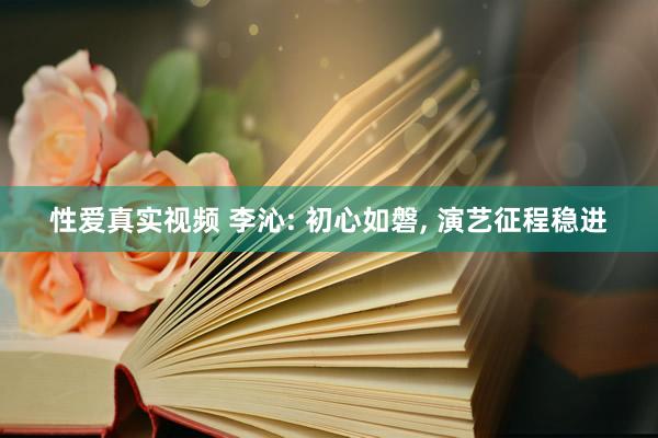 性爱真实视频 李沁: 初心如磐， 演艺征程稳进