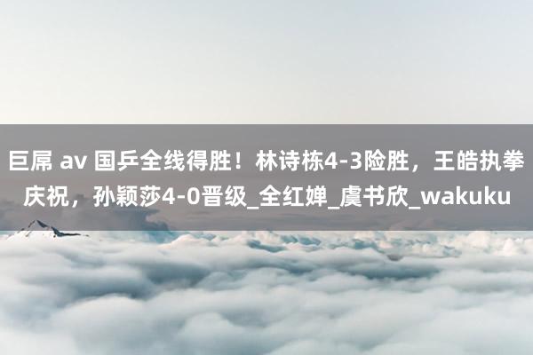 巨屌 av 国乒全线得胜！林诗栋4-3险胜，王皓执拳庆祝，孙颖莎4-0晋级_全红婵_虞书欣_wakuku