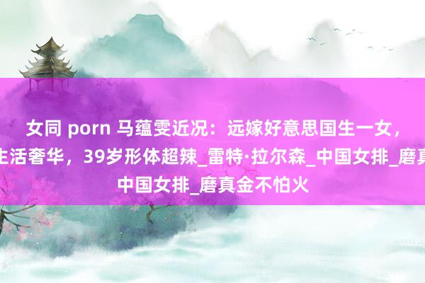 女同 porn 马蕴雯近况：远嫁好意思国生一女，住大豪宅生活奢华，39岁形体超辣_雷特·拉尔森_中国女排_磨真金不怕火
