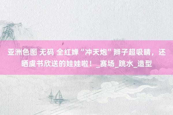亚洲色图 无码 全红婵“冲天炮”辫子超吸睛，还晒虞书欣送的娃娃啦！_赛场_跳水_造型