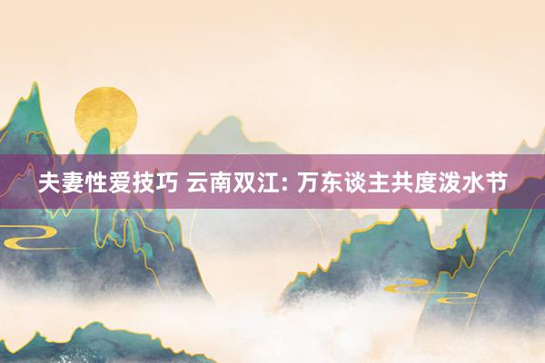夫妻性爱技巧 云南双江: 万东谈主共度泼水节