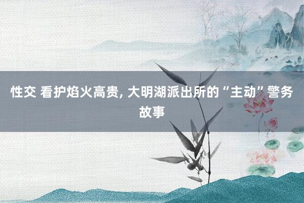 性交 看护焰火高贵， 大明湖派出所的“主动”警务故事