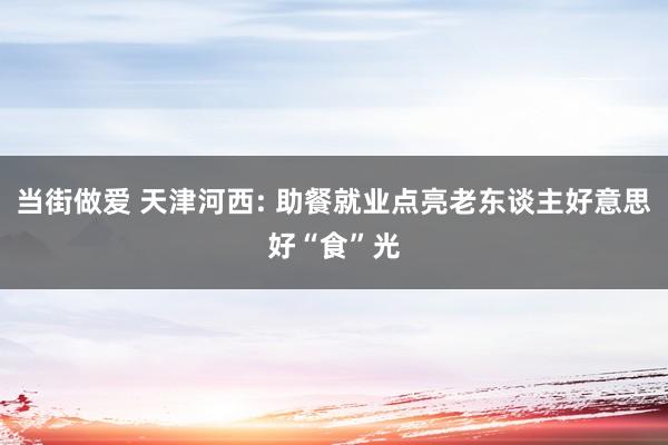 当街做爱 天津河西: 助餐就业点亮老东谈主好意思好“食”光