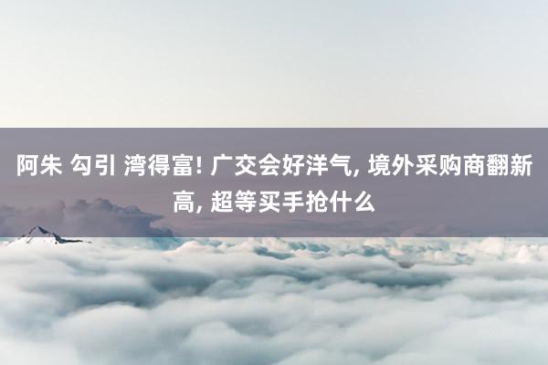 阿朱 勾引 湾得富! 广交会好洋气， 境外采购商翻新高， 超等买手抢什么