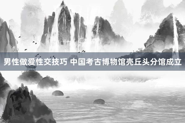 男性做爱性交技巧 中国考古博物馆壳丘头分馆成立