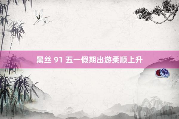 黑丝 91 五一假期出游柔顺上升