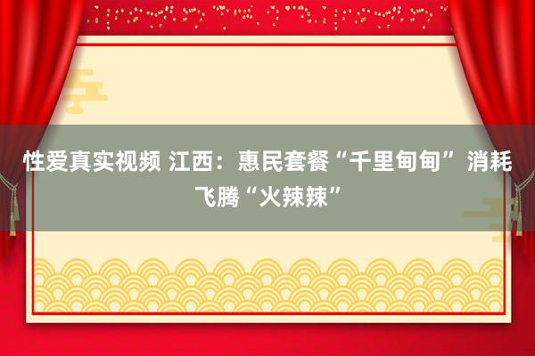 性爱真实视频 江西：惠民套餐“千里甸甸” 消耗飞腾“火辣辣”