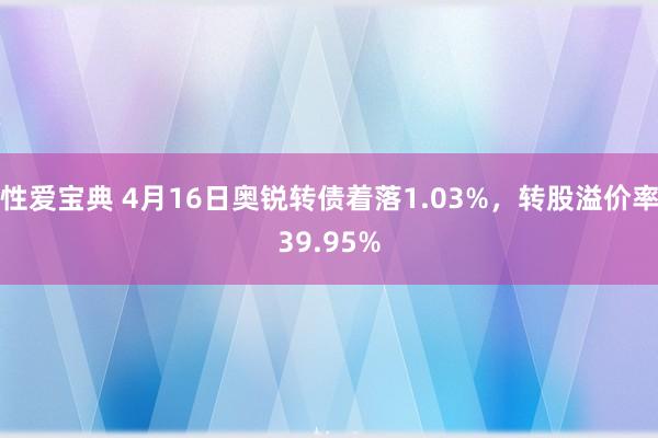 性爱宝典 4月16日奥锐转债着落1.03%，转股溢价率39.95%