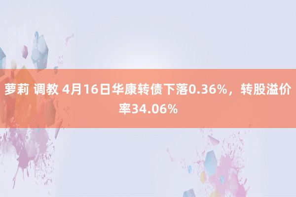 萝莉 调教 4月16日华康转债下落0.36%，转股溢价率34.06%