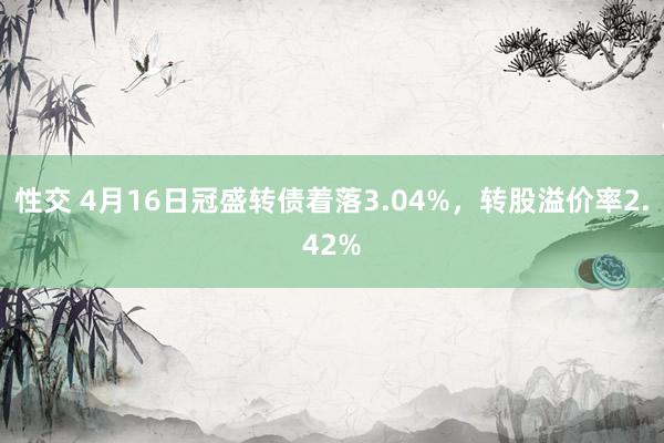 性交 4月16日冠盛转债着落3.04%，转股溢价率2.42%
