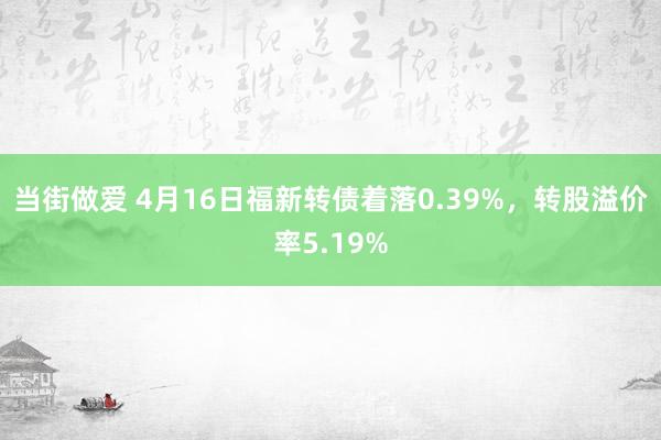 当街做爱 4月16日福新转债着落0.39%，转股溢价率5.19%