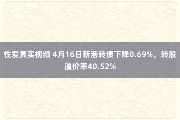 性爱真实视频 4月16日新港转债下降0.69%，转股溢价率40.52%