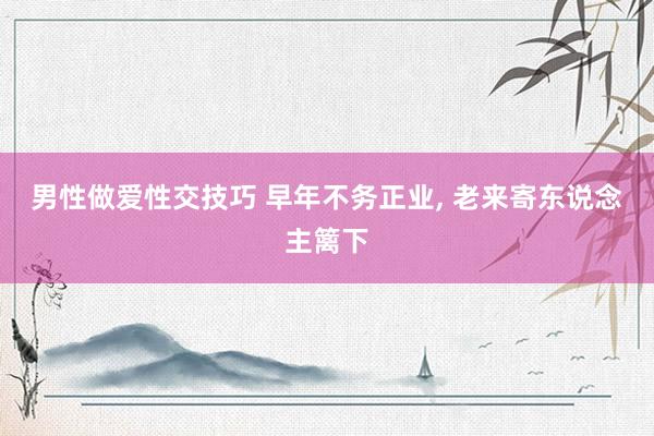 男性做爱性交技巧 早年不务正业， 老来寄东说念主篱下