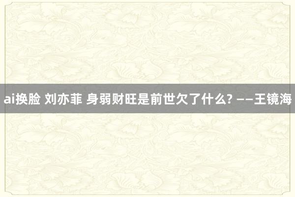 ai换脸 刘亦菲 身弱财旺是前世欠了什么? ——王镜海
