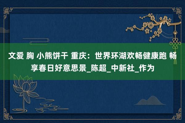 文爱 胸 小熊饼干 重庆：世界环湖欢畅健康跑 畅享春日好意思景_陈超_中新社_作为