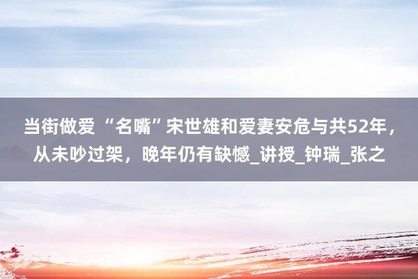 当街做爱 “名嘴”宋世雄和爱妻安危与共52年，从未吵过架，晚年仍有缺憾_讲授_钟瑞_张之