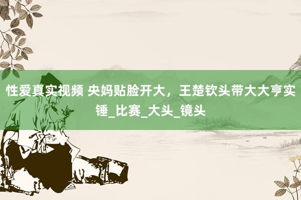 性爱真实视频 央妈贴脸开大，王楚钦头带大大亨实锤_比赛_大头_镜头