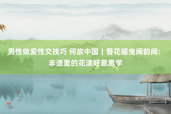 男性做爱性交技巧 何故中国丨簪花摇曳闽韵间: 非遗里的花漾好意思学