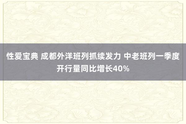 性爱宝典 成都外洋班列抓续发力 中老班列一季度开行量同比增长40%