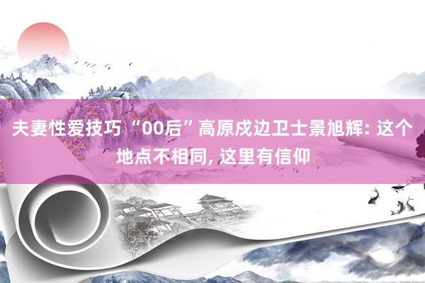 夫妻性爱技巧 “00后”高原戍边卫士景旭辉: 这个地点不相同， 这里有信仰