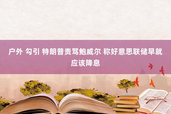 户外 勾引 特朗普责骂鲍威尔 称好意思联储早就应该降息