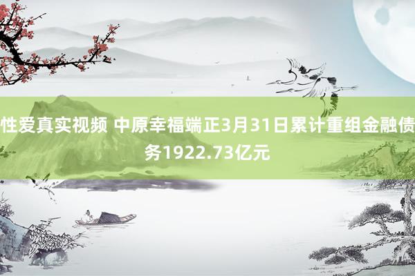 性爱真实视频 中原幸福端正3月31日累计重组金融债务1922.73亿元