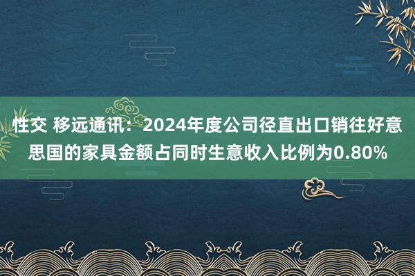 性交 移远通讯：2024年度公司径直出口销往好意思国的家具金额占同时生意收入比例为0.80%