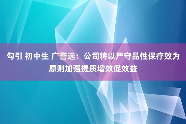 勾引 初中生 广誉远：公司将以严守品性保疗效为原则加强提质增效促效益