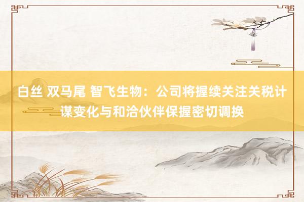白丝 双马尾 智飞生物：公司将握续关注关税计谋变化与和洽伙伴保握密切调换