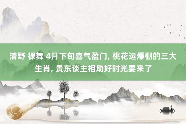 清野 裸舞 4月下旬喜气盈门， 桃花运爆棚的三大生肖， 贵东谈主相助好时光要来了