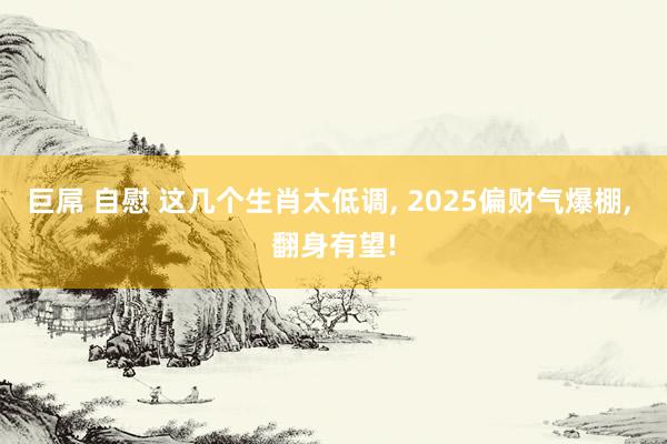 巨屌 自慰 这几个生肖太低调， 2025偏财气爆棚， 翻身有望!