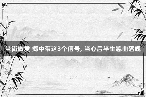 当街做爱 掷中带这3个信号， 当心后半生鬈曲落魄