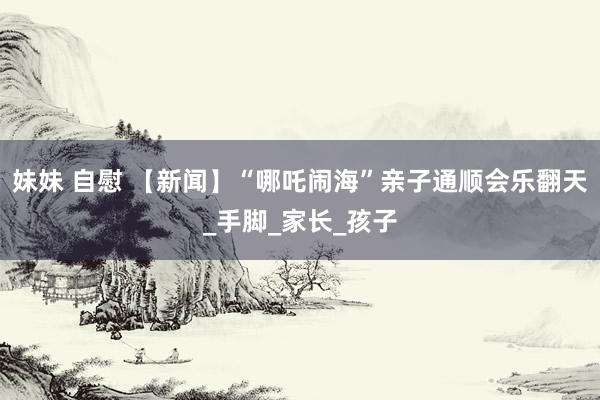 妹妹 自慰 【新闻】“哪吒闹海”亲子通顺会乐翻天_手脚_家长_孩子