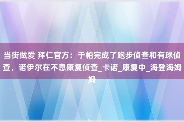 当街做爱 拜仁官方：于帕完成了跑步侦查和有球侦查，诺伊尔在不息康复侦查_卡诺_康复中_海登海姆