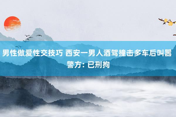 男性做爱性交技巧 西安一男人酒驾撞击多车后叫嚣 警方: 已刑拘