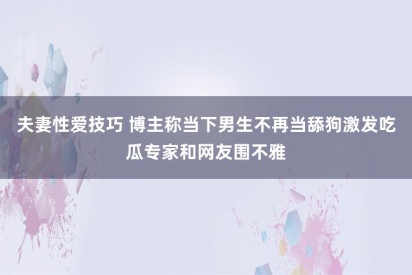 夫妻性爱技巧 博主称当下男生不再当舔狗激发吃瓜专家和网友围不雅