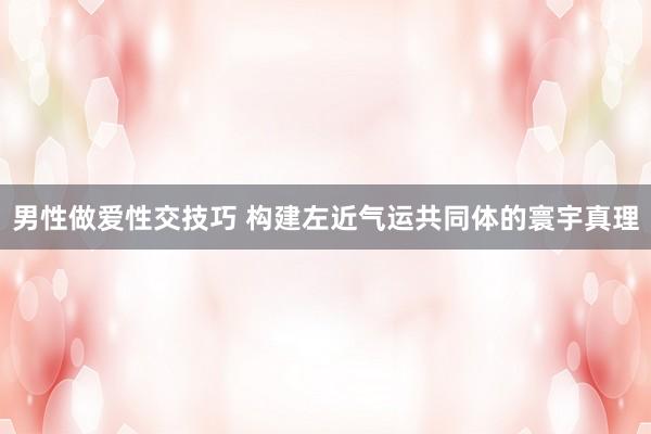 男性做爱性交技巧 构建左近气运共同体的寰宇真理