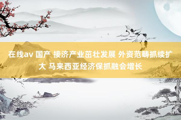 在线av 国产 接济产业茁壮发展 外资范畴抓续扩大 马来西亚经济保抓融会增长