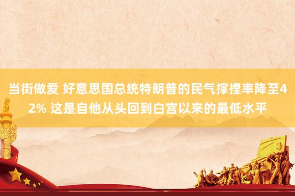 当街做爱 好意思国总统特朗普的民气撑捏率降至42% 这是自他从头回到白宫以来的最低水平
