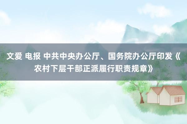 文爱 电报 中共中央办公厅、国务院办公厅印发《农村下层干部正派履行职责规章》