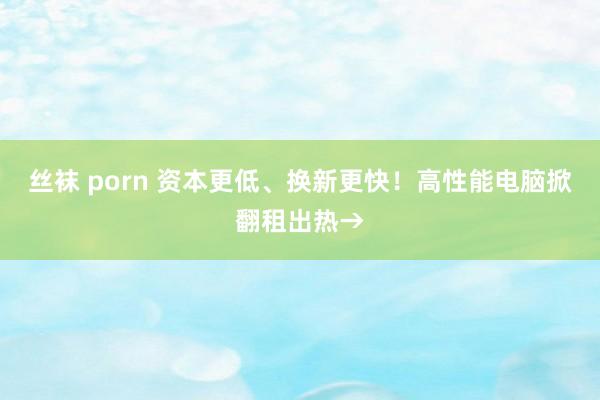 丝袜 porn 资本更低、换新更快！高性能电脑掀翻租出热→