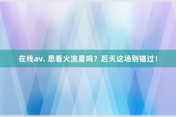 在线av. 思看火流星吗？后天这场别错过！
