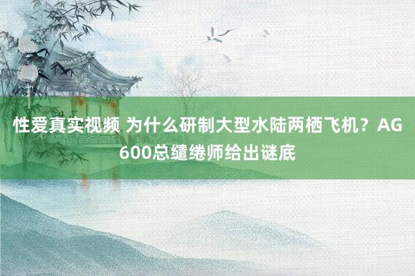 性爱真实视频 为什么研制大型水陆两栖飞机？AG600总缱绻师给出谜底