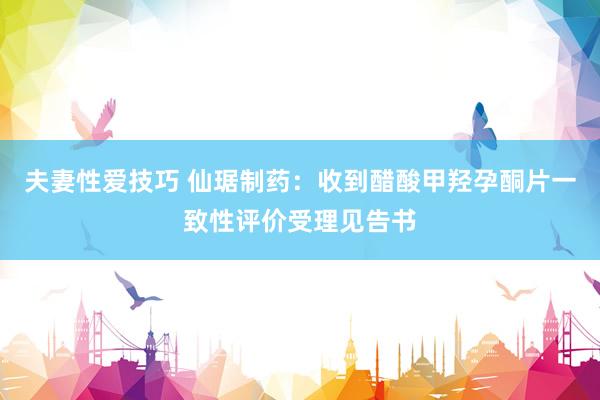 夫妻性爱技巧 仙琚制药：收到醋酸甲羟孕酮片一致性评价受理见告书