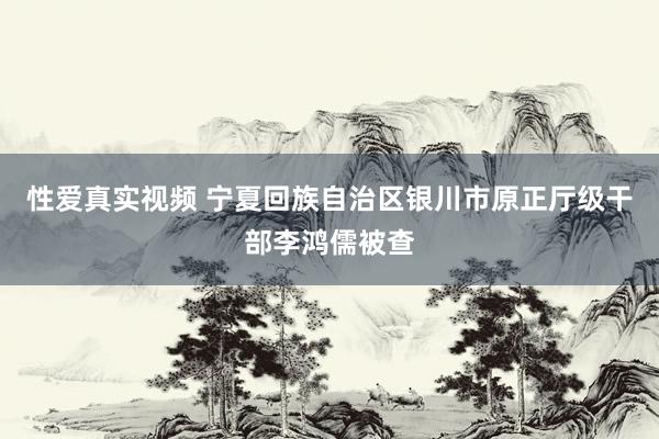性爱真实视频 宁夏回族自治区银川市原正厅级干部李鸿儒被查