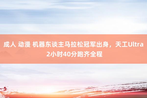 成人 动漫 机器东谈主马拉松冠军出身，天工Ultra 2小时40分跑齐全程